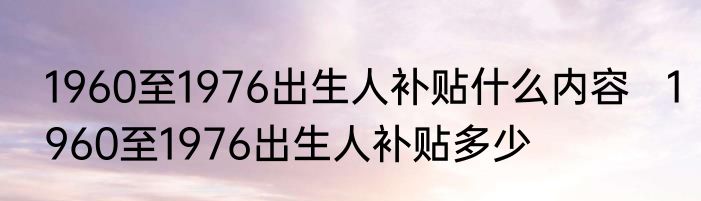 1960至1976出生人补贴什么内容   1960至1976出生人补贴多少