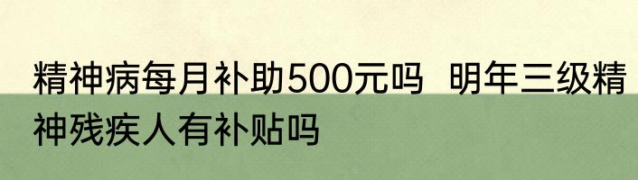 精神病每月补助500元吗  明年三级精神残疾人有补贴吗