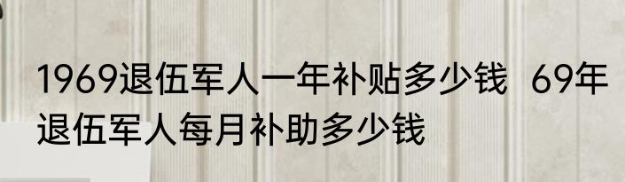 1969退伍军人一年补贴多少钱  69年退伍军人每月补助多少钱