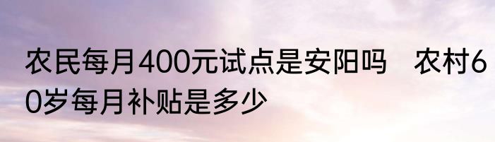 农民每月400元试点是安阳吗   农村60岁每月补贴是多少