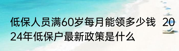 低保人员满60岁每月能领多少钱  2024年低保户最新政策是什么