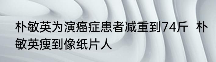 朴敏英为演癌症患者减重到74斤  朴敏英瘦到像纸片人