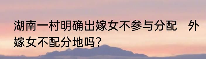 湖南一村明确出嫁女不参与分配   外嫁女不配分地吗？