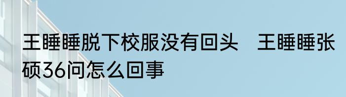 王睡睡脱下校服没有回头   王睡睡张硕36问怎么回事