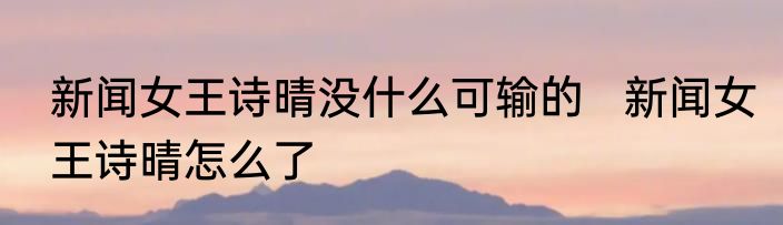 新闻女王诗晴没什么可输的   新闻女王诗晴怎么了