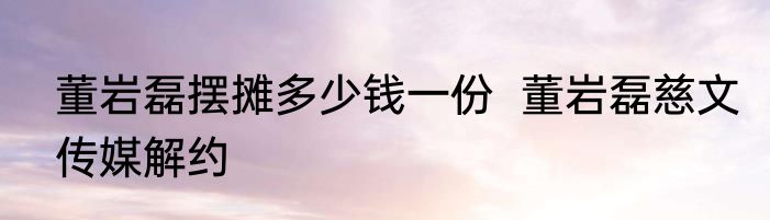 董岩磊摆摊多少钱一份  董岩磊慈文传媒解约