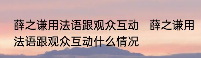 薛之谦用法语跟观众互动   薛之谦用法语跟观众互动什么情况