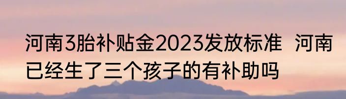 河南3胎补贴金2023发放标准  河南已经生了三个孩子的有补助吗