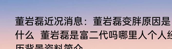 董岩磊近况消息：董岩磊变胖原因是什么  董岩磊是富二代吗哪里人个人经历背景资料简介