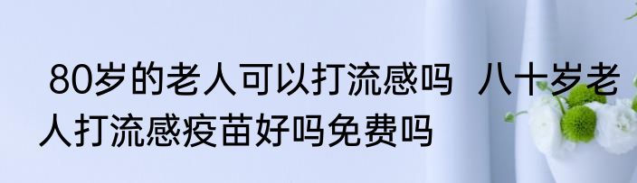  80岁的老人可以打流感吗  八十岁老人打流感疫苗好吗免费吗