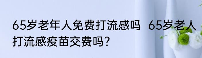65岁老年人免费打流感吗  65岁老人打流感疫苗交费吗?