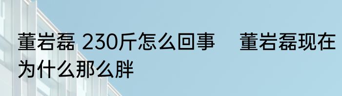 董岩磊 230斤怎么回事    董岩磊现在为什么那么胖