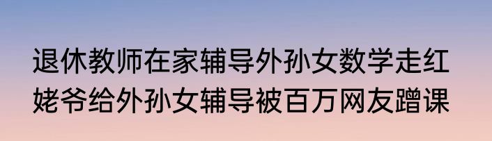 退休教师在家辅导外孙女数学走红   姥爷给外孙女辅导被百万网友蹭课