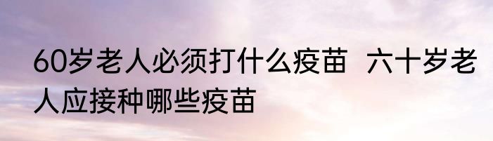 60岁老人必须打什么疫苗  六十岁老人应接种哪些疫苗