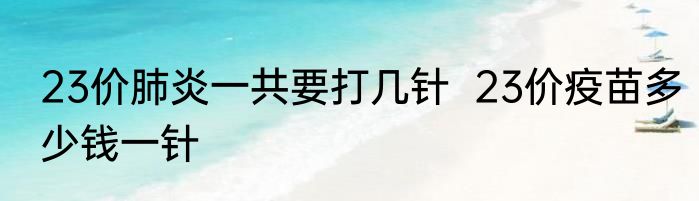23价肺炎一共要打几针  23价疫苗多少钱一针