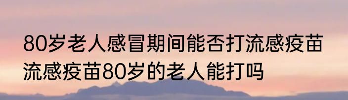 80岁老人感冒期间能否打流感疫苗  流感疫苗80岁的老人能打吗