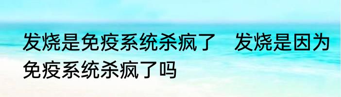 发烧是免疫系统杀疯了   发烧是因为免疫系统杀疯了吗