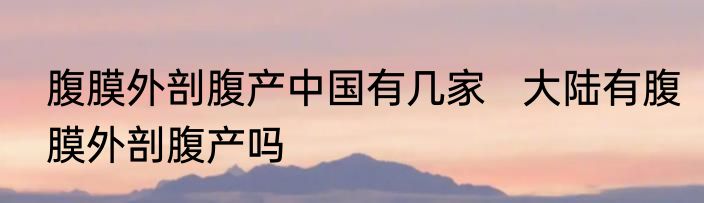 腹膜外剖腹产中国有几家   大陆有腹膜外剖腹产吗