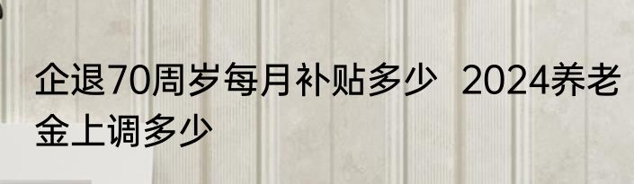 企退70周岁每月补贴多少  2024养老金上调多少