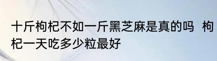 十斤枸杞不如一斤黑芝麻是真的吗  枸杞一天吃多少粒最好