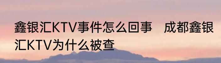 鑫银汇KTV事件怎么回事   成都鑫银汇KTV为什么被查
