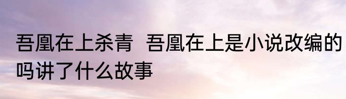 吾凰在上杀青  吾凰在上是小说改编的吗讲了什么故事