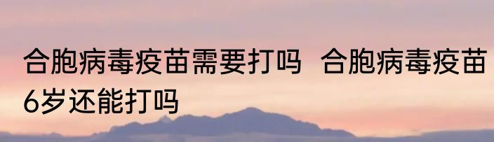 合胞病毒疫苗需要打吗  合胞病毒疫苗6岁还能打吗