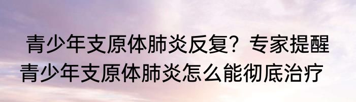  青少年支原体肺炎反复？专家提醒   青少年支原体肺炎怎么能彻底治疗