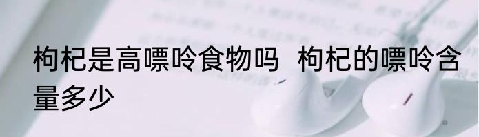 枸杞是高嘌呤食物吗  枸杞的嘌呤含量多少