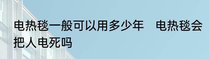 电热毯一般可以用多少年   电热毯会把人电死吗