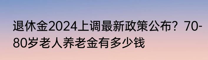 退休金2024上调最新政策公布？70-80岁老人养老金有多少钱