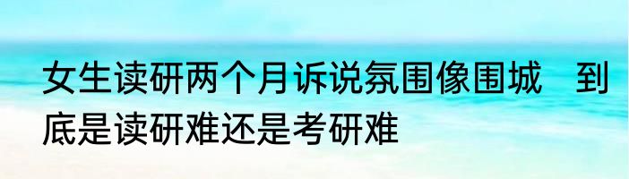 女生读研两个月诉说氛围像围城   到底是读研难还是考研难