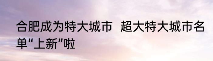 合肥成为特大城市  超大特大城市名单“上新”啦