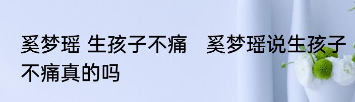 奚梦瑶 生孩子不痛   奚梦瑶说生孩子不痛真的吗
