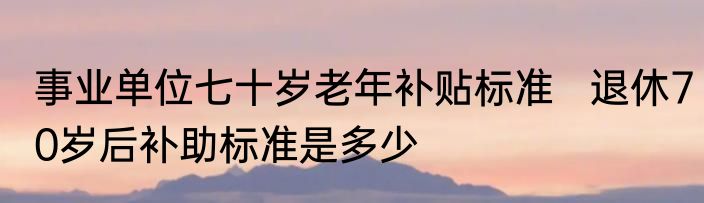 事业单位七十岁老年补贴标准   退休70岁后补助标准是多少