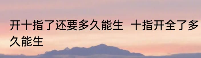 开十指了还要多久能生  十指开全了多久能生