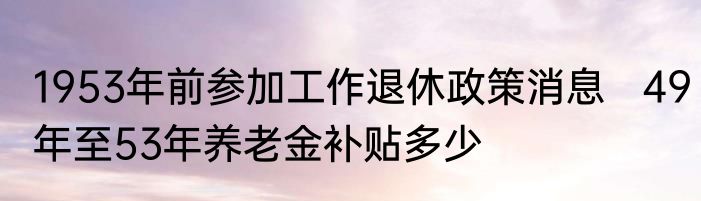 1953年前参加工作退休政策消息   49年至53年养老金补贴多少