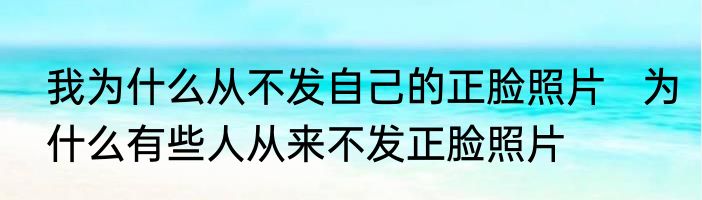 我为什么从不发自己的正脸照片   为什么有些人从来不发正脸照片