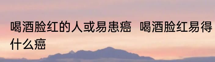 喝酒脸红的人或易患癌  喝酒脸红易得什么癌