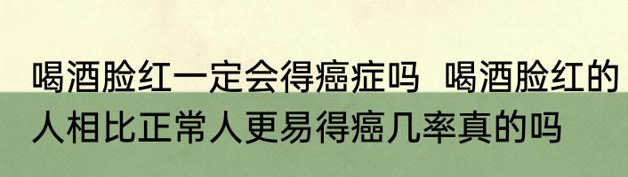 喝酒脸红一定会得癌症吗  喝酒脸红的人相比正常人更易得癌几率真的吗