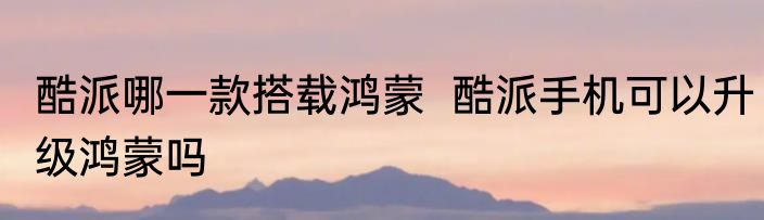 酷派哪一款搭载鸿蒙  酷派手机可以升级鸿蒙吗