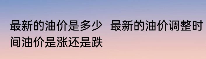 最新的油价是多少  最新的油价调整时间油价是涨还是跌