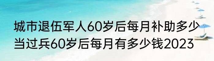 城市退伍军人60岁后每月补助多少  当过兵60岁后每月有多少钱2023