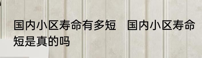 国内小区寿命有多短   国内小区寿命短是真的吗
