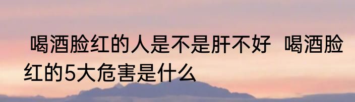  喝酒脸红的人是不是肝不好  喝酒脸红的5大危害是什么