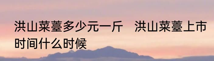 洪山菜薹多少元一斤   洪山菜薹上市时间什么时候