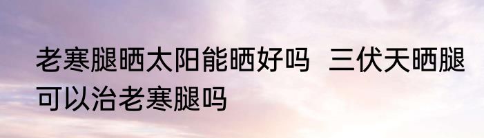 老寒腿晒太阳能晒好吗  三伏天晒腿可以治老寒腿吗