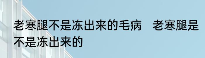 老寒腿不是冻出来的毛病   老寒腿是不是冻出来的