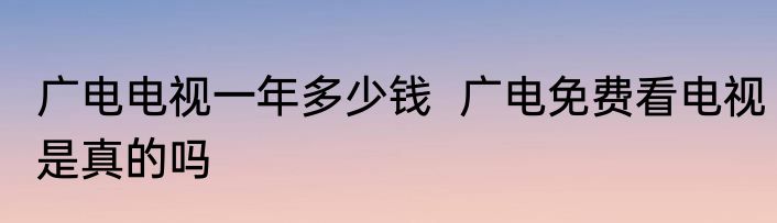 广电电视一年多少钱  广电免费看电视是真的吗
