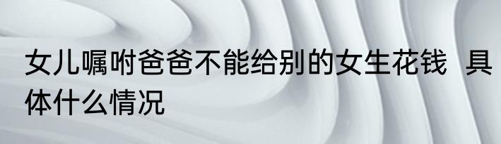 女儿嘱咐爸爸不能给别的女生花钱  具体什么情况